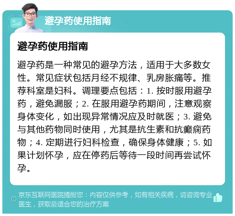 避孕药使用指南 避孕药使用指南 避孕药是一种常见的避孕方法，适用于大多数女性。常见症状包括月经不规律、乳房胀痛等。推荐科室是妇科。调理要点包括：1. 按时服用避孕药，避免漏服；2. 在服用避孕药期间，注意观察身体变化，如出现异常情况应及时就医；3. 避免与其他药物同时使用，尤其是抗生素和抗癫痫药物；4. 定期进行妇科检查，确保身体健康；5. 如果计划怀孕，应在停药后等待一段时间再尝试怀孕。