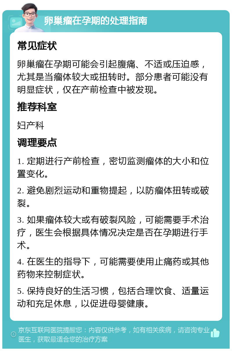 卵巢瘤在孕期的处理指南 常见症状 卵巢瘤在孕期可能会引起腹痛、不适或压迫感，尤其是当瘤体较大或扭转时。部分患者可能没有明显症状，仅在产前检查中被发现。 推荐科室 妇产科 调理要点 1. 定期进行产前检查，密切监测瘤体的大小和位置变化。 2. 避免剧烈运动和重物提起，以防瘤体扭转或破裂。 3. 如果瘤体较大或有破裂风险，可能需要手术治疗，医生会根据具体情况决定是否在孕期进行手术。 4. 在医生的指导下，可能需要使用止痛药或其他药物来控制症状。 5. 保持良好的生活习惯，包括合理饮食、适量运动和充足休息，以促进母婴健康。