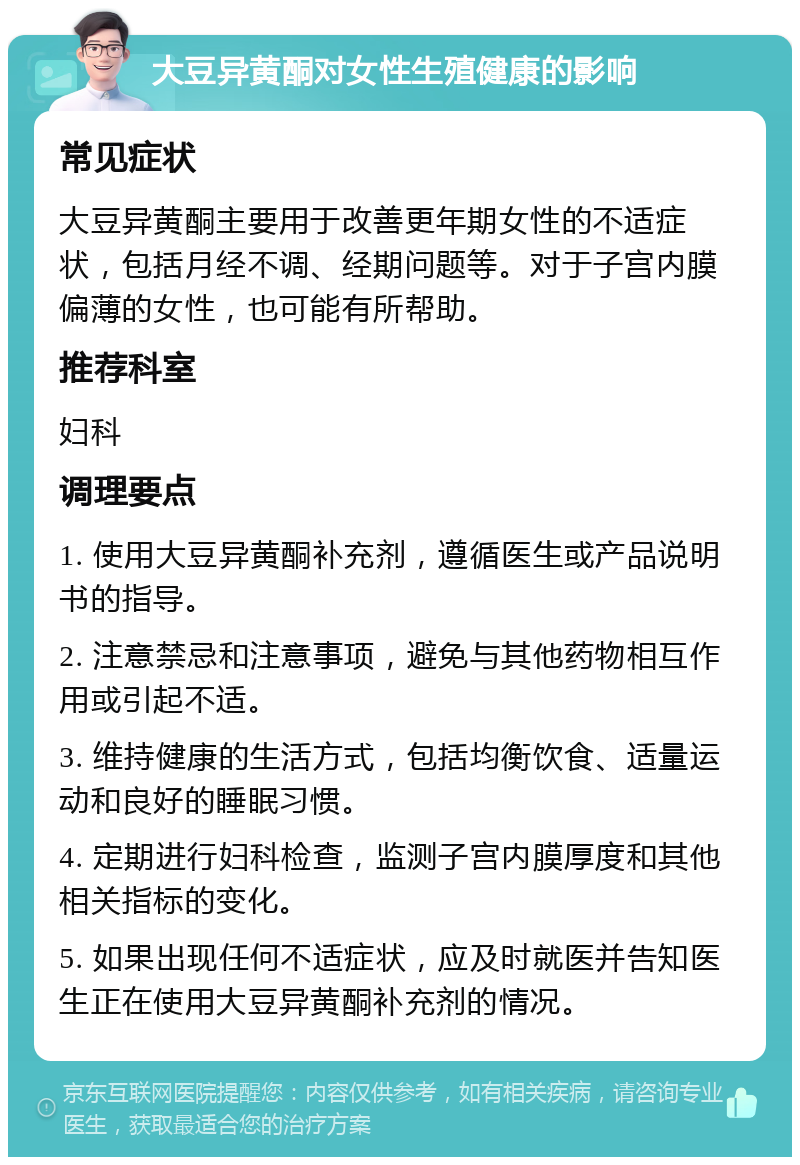 大豆异黄酮对女性生殖健康的影响 常见症状 大豆异黄酮主要用于改善更年期女性的不适症状，包括月经不调、经期问题等。对于子宫内膜偏薄的女性，也可能有所帮助。 推荐科室 妇科 调理要点 1. 使用大豆异黄酮补充剂，遵循医生或产品说明书的指导。 2. 注意禁忌和注意事项，避免与其他药物相互作用或引起不适。 3. 维持健康的生活方式，包括均衡饮食、适量运动和良好的睡眠习惯。 4. 定期进行妇科检查，监测子宫内膜厚度和其他相关指标的变化。 5. 如果出现任何不适症状，应及时就医并告知医生正在使用大豆异黄酮补充剂的情况。