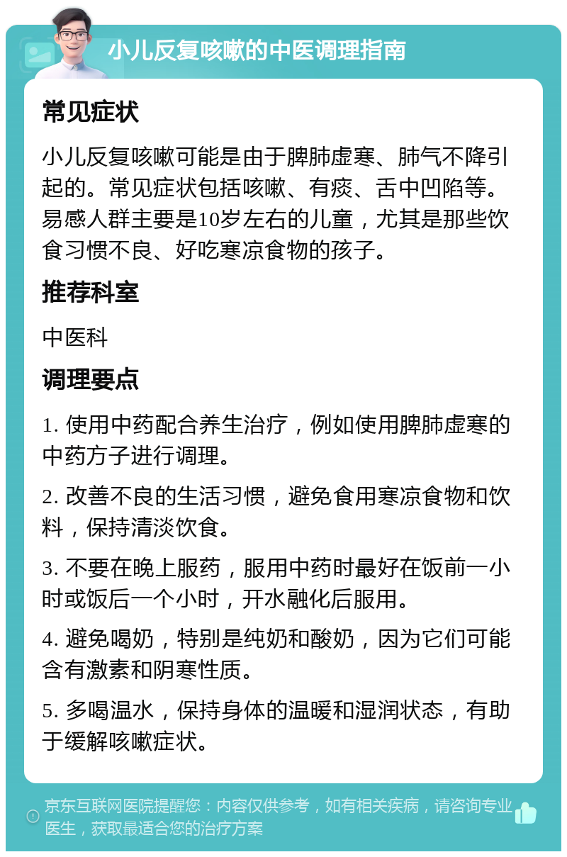 小儿反复咳嗽的中医调理指南 常见症状 小儿反复咳嗽可能是由于脾肺虚寒、肺气不降引起的。常见症状包括咳嗽、有痰、舌中凹陷等。易感人群主要是10岁左右的儿童，尤其是那些饮食习惯不良、好吃寒凉食物的孩子。 推荐科室 中医科 调理要点 1. 使用中药配合养生治疗，例如使用脾肺虚寒的中药方子进行调理。 2. 改善不良的生活习惯，避免食用寒凉食物和饮料，保持清淡饮食。 3. 不要在晚上服药，服用中药时最好在饭前一小时或饭后一个小时，开水融化后服用。 4. 避免喝奶，特别是纯奶和酸奶，因为它们可能含有激素和阴寒性质。 5. 多喝温水，保持身体的温暖和湿润状态，有助于缓解咳嗽症状。