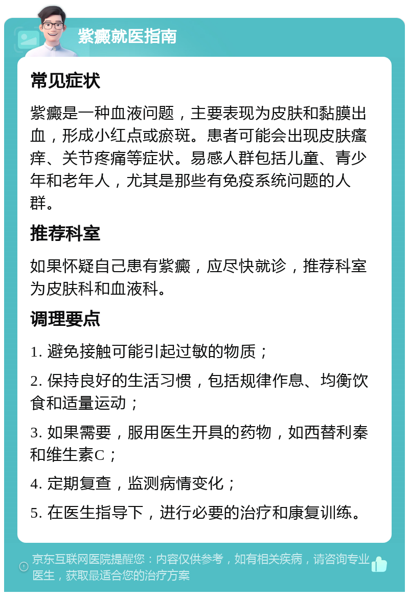 紫癜就医指南 常见症状 紫癜是一种血液问题，主要表现为皮肤和黏膜出血，形成小红点或瘀斑。患者可能会出现皮肤瘙痒、关节疼痛等症状。易感人群包括儿童、青少年和老年人，尤其是那些有免疫系统问题的人群。 推荐科室 如果怀疑自己患有紫癜，应尽快就诊，推荐科室为皮肤科和血液科。 调理要点 1. 避免接触可能引起过敏的物质； 2. 保持良好的生活习惯，包括规律作息、均衡饮食和适量运动； 3. 如果需要，服用医生开具的药物，如西替利秦和维生素C； 4. 定期复查，监测病情变化； 5. 在医生指导下，进行必要的治疗和康复训练。