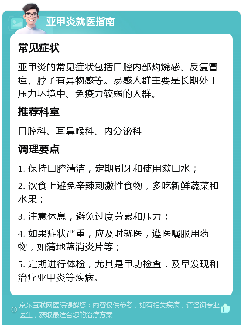 亚甲炎就医指南 常见症状 亚甲炎的常见症状包括口腔内部灼烧感、反复冒痘、脖子有异物感等。易感人群主要是长期处于压力环境中、免疫力较弱的人群。 推荐科室 口腔科、耳鼻喉科、内分泌科 调理要点 1. 保持口腔清洁，定期刷牙和使用漱口水； 2. 饮食上避免辛辣刺激性食物，多吃新鲜蔬菜和水果； 3. 注意休息，避免过度劳累和压力； 4. 如果症状严重，应及时就医，遵医嘱服用药物，如蒲地蓝消炎片等； 5. 定期进行体检，尤其是甲功检查，及早发现和治疗亚甲炎等疾病。