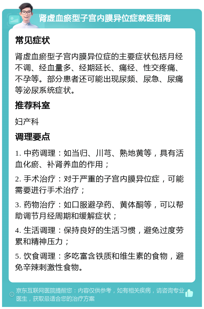 肾虚血瘀型子宫内膜异位症就医指南 常见症状 肾虚血瘀型子宫内膜异位症的主要症状包括月经不调、经血量多、经期延长、痛经、性交疼痛、不孕等。部分患者还可能出现尿频、尿急、尿痛等泌尿系统症状。 推荐科室 妇产科 调理要点 1. 中药调理：如当归、川芎、熟地黄等，具有活血化瘀、补肾养血的作用； 2. 手术治疗：对于严重的子宫内膜异位症，可能需要进行手术治疗； 3. 药物治疗：如口服避孕药、黄体酮等，可以帮助调节月经周期和缓解症状； 4. 生活调理：保持良好的生活习惯，避免过度劳累和精神压力； 5. 饮食调理：多吃富含铁质和维生素的食物，避免辛辣刺激性食物。