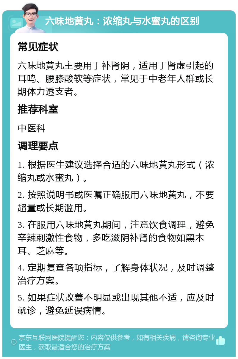 六味地黄丸：浓缩丸与水蜜丸的区别 常见症状 六味地黄丸主要用于补肾阴，适用于肾虚引起的耳鸣、腰膝酸软等症状，常见于中老年人群或长期体力透支者。 推荐科室 中医科 调理要点 1. 根据医生建议选择合适的六味地黄丸形式（浓缩丸或水蜜丸）。 2. 按照说明书或医嘱正确服用六味地黄丸，不要超量或长期滥用。 3. 在服用六味地黄丸期间，注意饮食调理，避免辛辣刺激性食物，多吃滋阴补肾的食物如黑木耳、芝麻等。 4. 定期复查各项指标，了解身体状况，及时调整治疗方案。 5. 如果症状改善不明显或出现其他不适，应及时就诊，避免延误病情。