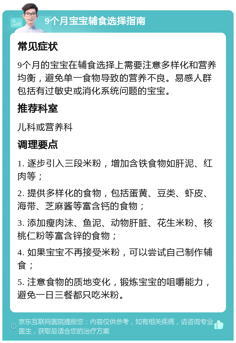 9个月宝宝辅食选择指南 常见症状 9个月的宝宝在辅食选择上需要注意多样化和营养均衡，避免单一食物导致的营养不良。易感人群包括有过敏史或消化系统问题的宝宝。 推荐科室 儿科或营养科 调理要点 1. 逐步引入三段米粉，增加含铁食物如肝泥、红肉等； 2. 提供多样化的食物，包括蛋黄、豆类、虾皮、海带、芝麻酱等富含钙的食物； 3. 添加瘦肉沫、鱼泥、动物肝脏、花生米粉、核桃仁粉等富含锌的食物； 4. 如果宝宝不再接受米粉，可以尝试自己制作辅食； 5. 注意食物的质地变化，锻炼宝宝的咀嚼能力，避免一日三餐都只吃米粉。