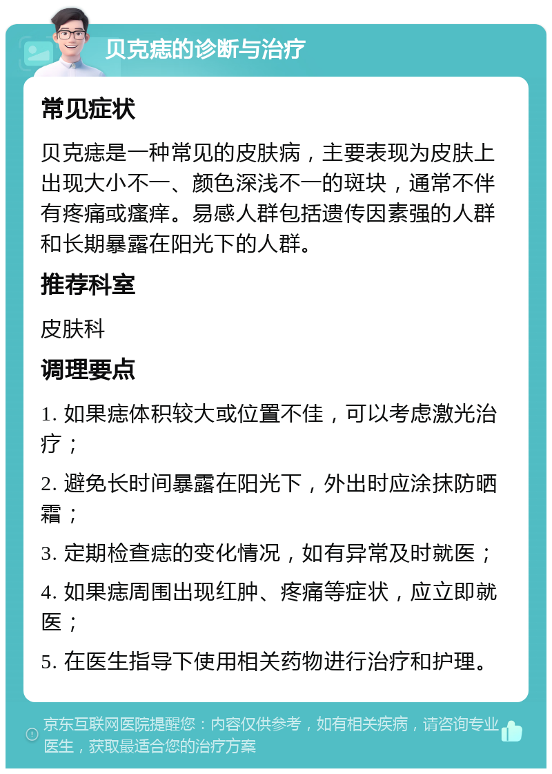 贝克痣的诊断与治疗 常见症状 贝克痣是一种常见的皮肤病，主要表现为皮肤上出现大小不一、颜色深浅不一的斑块，通常不伴有疼痛或瘙痒。易感人群包括遗传因素强的人群和长期暴露在阳光下的人群。 推荐科室 皮肤科 调理要点 1. 如果痣体积较大或位置不佳，可以考虑激光治疗； 2. 避免长时间暴露在阳光下，外出时应涂抹防晒霜； 3. 定期检查痣的变化情况，如有异常及时就医； 4. 如果痣周围出现红肿、疼痛等症状，应立即就医； 5. 在医生指导下使用相关药物进行治疗和护理。