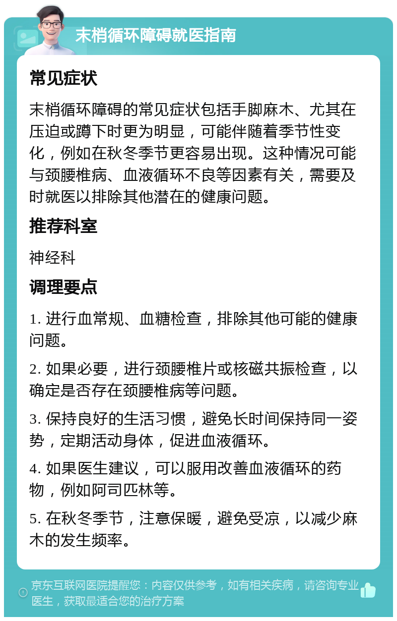 末梢循环障碍就医指南 常见症状 末梢循环障碍的常见症状包括手脚麻木、尤其在压迫或蹲下时更为明显，可能伴随着季节性变化，例如在秋冬季节更容易出现。这种情况可能与颈腰椎病、血液循环不良等因素有关，需要及时就医以排除其他潜在的健康问题。 推荐科室 神经科 调理要点 1. 进行血常规、血糖检查，排除其他可能的健康问题。 2. 如果必要，进行颈腰椎片或核磁共振检查，以确定是否存在颈腰椎病等问题。 3. 保持良好的生活习惯，避免长时间保持同一姿势，定期活动身体，促进血液循环。 4. 如果医生建议，可以服用改善血液循环的药物，例如阿司匹林等。 5. 在秋冬季节，注意保暖，避免受凉，以减少麻木的发生频率。