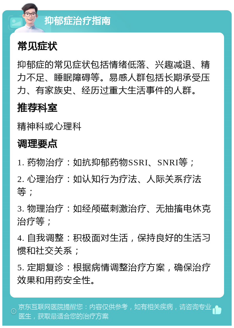 抑郁症治疗指南 常见症状 抑郁症的常见症状包括情绪低落、兴趣减退、精力不足、睡眠障碍等。易感人群包括长期承受压力、有家族史、经历过重大生活事件的人群。 推荐科室 精神科或心理科 调理要点 1. 药物治疗：如抗抑郁药物SSRI、SNRI等； 2. 心理治疗：如认知行为疗法、人际关系疗法等； 3. 物理治疗：如经颅磁刺激治疗、无抽搐电休克治疗等； 4. 自我调整：积极面对生活，保持良好的生活习惯和社交关系； 5. 定期复诊：根据病情调整治疗方案，确保治疗效果和用药安全性。