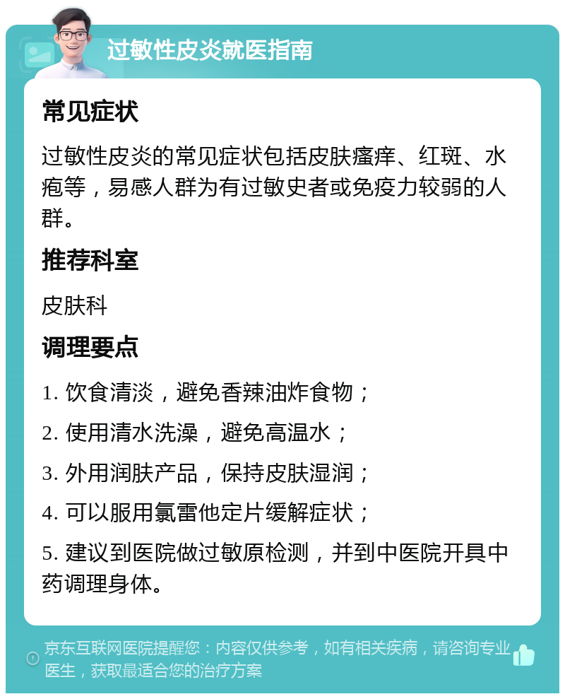 过敏性皮炎就医指南 常见症状 过敏性皮炎的常见症状包括皮肤瘙痒、红斑、水疱等，易感人群为有过敏史者或免疫力较弱的人群。 推荐科室 皮肤科 调理要点 1. 饮食清淡，避免香辣油炸食物； 2. 使用清水洗澡，避免高温水； 3. 外用润肤产品，保持皮肤湿润； 4. 可以服用氯雷他定片缓解症状； 5. 建议到医院做过敏原检测，并到中医院开具中药调理身体。