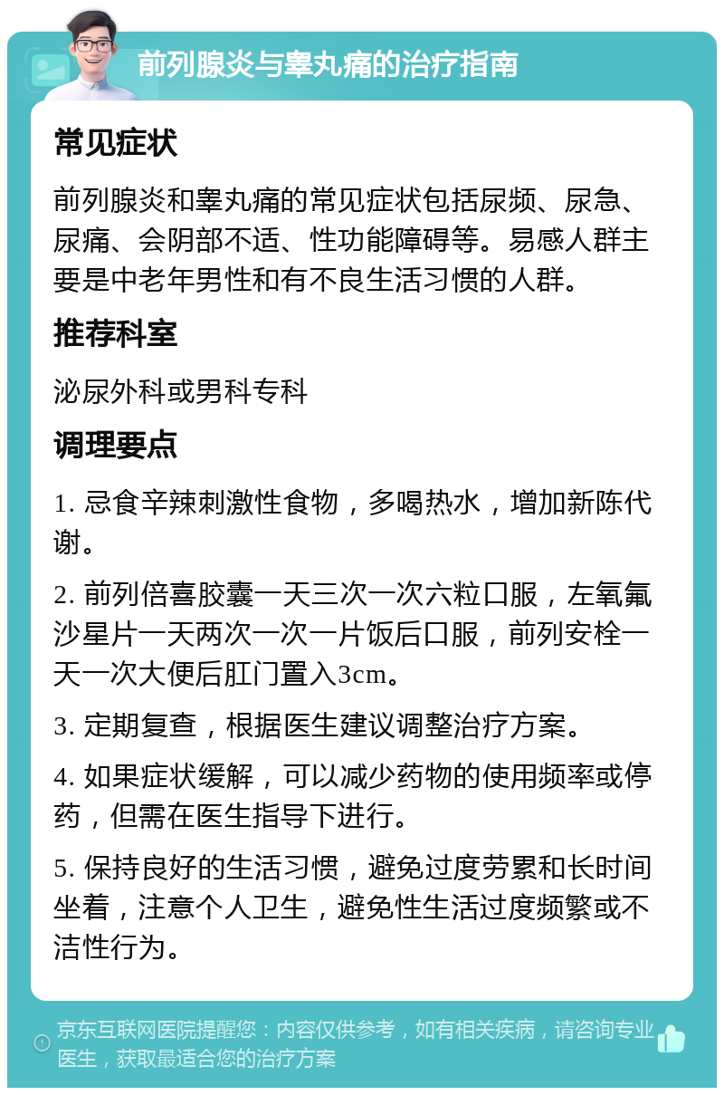 前列腺炎与睾丸痛的治疗指南 常见症状 前列腺炎和睾丸痛的常见症状包括尿频、尿急、尿痛、会阴部不适、性功能障碍等。易感人群主要是中老年男性和有不良生活习惯的人群。 推荐科室 泌尿外科或男科专科 调理要点 1. 忌食辛辣刺激性食物，多喝热水，增加新陈代谢。 2. 前列倍喜胶囊一天三次一次六粒口服，左氧氟沙星片一天两次一次一片饭后口服，前列安栓一天一次大便后肛门置入3cm。 3. 定期复查，根据医生建议调整治疗方案。 4. 如果症状缓解，可以减少药物的使用频率或停药，但需在医生指导下进行。 5. 保持良好的生活习惯，避免过度劳累和长时间坐着，注意个人卫生，避免性生活过度频繁或不洁性行为。