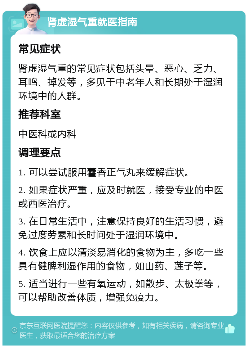 肾虚湿气重就医指南 常见症状 肾虚湿气重的常见症状包括头晕、恶心、乏力、耳鸣、掉发等，多见于中老年人和长期处于湿润环境中的人群。 推荐科室 中医科或内科 调理要点 1. 可以尝试服用藿香正气丸来缓解症状。 2. 如果症状严重，应及时就医，接受专业的中医或西医治疗。 3. 在日常生活中，注意保持良好的生活习惯，避免过度劳累和长时间处于湿润环境中。 4. 饮食上应以清淡易消化的食物为主，多吃一些具有健脾利湿作用的食物，如山药、莲子等。 5. 适当进行一些有氧运动，如散步、太极拳等，可以帮助改善体质，增强免疫力。