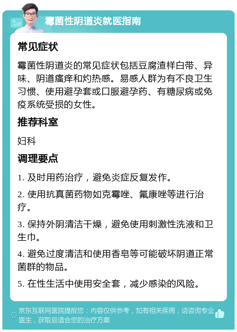 霉菌性阴道炎就医指南 常见症状 霉菌性阴道炎的常见症状包括豆腐渣样白带、异味、阴道瘙痒和灼热感。易感人群为有不良卫生习惯、使用避孕套或口服避孕药、有糖尿病或免疫系统受损的女性。 推荐科室 妇科 调理要点 1. 及时用药治疗，避免炎症反复发作。 2. 使用抗真菌药物如克霉唑、氟康唑等进行治疗。 3. 保持外阴清洁干燥，避免使用刺激性洗液和卫生巾。 4. 避免过度清洁和使用香皂等可能破坏阴道正常菌群的物品。 5. 在性生活中使用安全套，减少感染的风险。