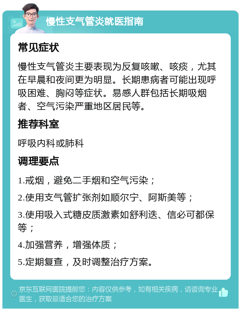 慢性支气管炎就医指南 常见症状 慢性支气管炎主要表现为反复咳嗽、咳痰，尤其在早晨和夜间更为明显。长期患病者可能出现呼吸困难、胸闷等症状。易感人群包括长期吸烟者、空气污染严重地区居民等。 推荐科室 呼吸内科或肺科 调理要点 1.戒烟，避免二手烟和空气污染； 2.使用支气管扩张剂如顺尔宁、阿斯美等； 3.使用吸入式糖皮质激素如舒利迭、信必可都保等； 4.加强营养，增强体质； 5.定期复查，及时调整治疗方案。