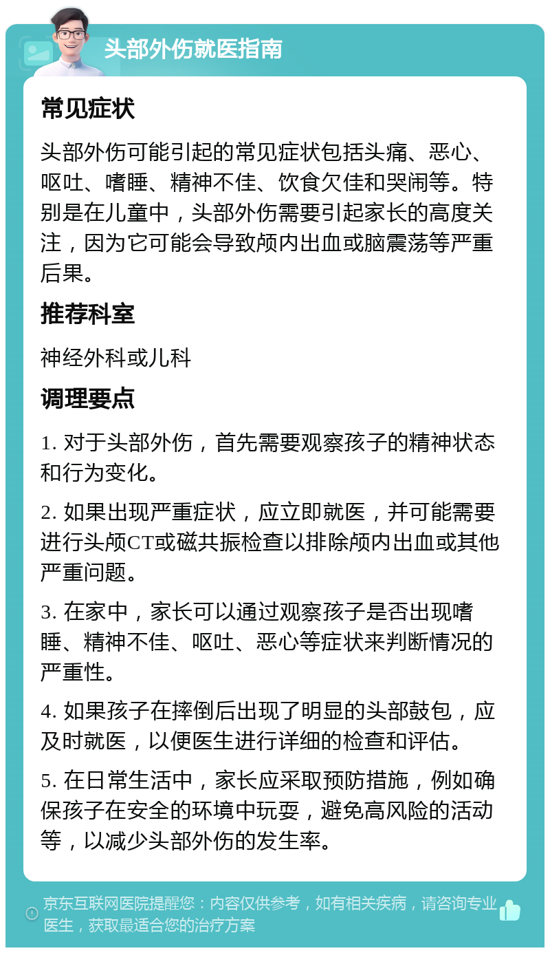 头部外伤就医指南 常见症状 头部外伤可能引起的常见症状包括头痛、恶心、呕吐、嗜睡、精神不佳、饮食欠佳和哭闹等。特别是在儿童中，头部外伤需要引起家长的高度关注，因为它可能会导致颅内出血或脑震荡等严重后果。 推荐科室 神经外科或儿科 调理要点 1. 对于头部外伤，首先需要观察孩子的精神状态和行为变化。 2. 如果出现严重症状，应立即就医，并可能需要进行头颅CT或磁共振检查以排除颅内出血或其他严重问题。 3. 在家中，家长可以通过观察孩子是否出现嗜睡、精神不佳、呕吐、恶心等症状来判断情况的严重性。 4. 如果孩子在摔倒后出现了明显的头部鼓包，应及时就医，以便医生进行详细的检查和评估。 5. 在日常生活中，家长应采取预防措施，例如确保孩子在安全的环境中玩耍，避免高风险的活动等，以减少头部外伤的发生率。