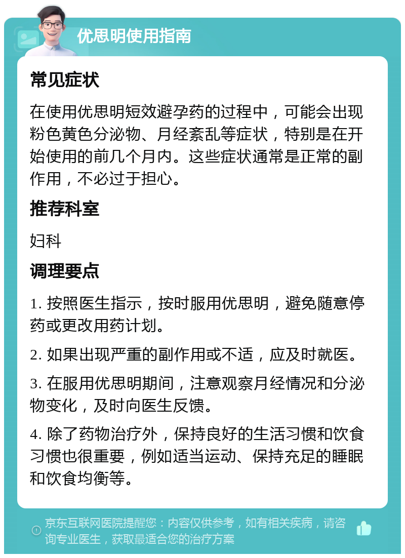 优思明使用指南 常见症状 在使用优思明短效避孕药的过程中，可能会出现粉色黄色分泌物、月经紊乱等症状，特别是在开始使用的前几个月内。这些症状通常是正常的副作用，不必过于担心。 推荐科室 妇科 调理要点 1. 按照医生指示，按时服用优思明，避免随意停药或更改用药计划。 2. 如果出现严重的副作用或不适，应及时就医。 3. 在服用优思明期间，注意观察月经情况和分泌物变化，及时向医生反馈。 4. 除了药物治疗外，保持良好的生活习惯和饮食习惯也很重要，例如适当运动、保持充足的睡眠和饮食均衡等。