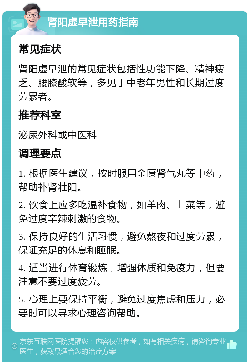 肾阳虚早泄用药指南 常见症状 肾阳虚早泄的常见症状包括性功能下降、精神疲乏、腰膝酸软等，多见于中老年男性和长期过度劳累者。 推荐科室 泌尿外科或中医科 调理要点 1. 根据医生建议，按时服用金匮肾气丸等中药，帮助补肾壮阳。 2. 饮食上应多吃温补食物，如羊肉、韭菜等，避免过度辛辣刺激的食物。 3. 保持良好的生活习惯，避免熬夜和过度劳累，保证充足的休息和睡眠。 4. 适当进行体育锻炼，增强体质和免疫力，但要注意不要过度疲劳。 5. 心理上要保持平衡，避免过度焦虑和压力，必要时可以寻求心理咨询帮助。