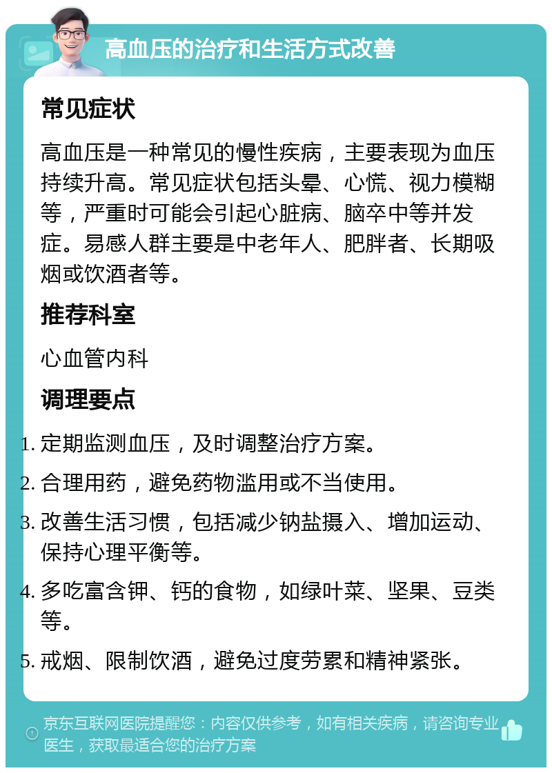 高血压的治疗和生活方式改善 常见症状 高血压是一种常见的慢性疾病，主要表现为血压持续升高。常见症状包括头晕、心慌、视力模糊等，严重时可能会引起心脏病、脑卒中等并发症。易感人群主要是中老年人、肥胖者、长期吸烟或饮酒者等。 推荐科室 心血管内科 调理要点 定期监测血压，及时调整治疗方案。 合理用药，避免药物滥用或不当使用。 改善生活习惯，包括减少钠盐摄入、增加运动、保持心理平衡等。 多吃富含钾、钙的食物，如绿叶菜、坚果、豆类等。 戒烟、限制饮酒，避免过度劳累和精神紧张。