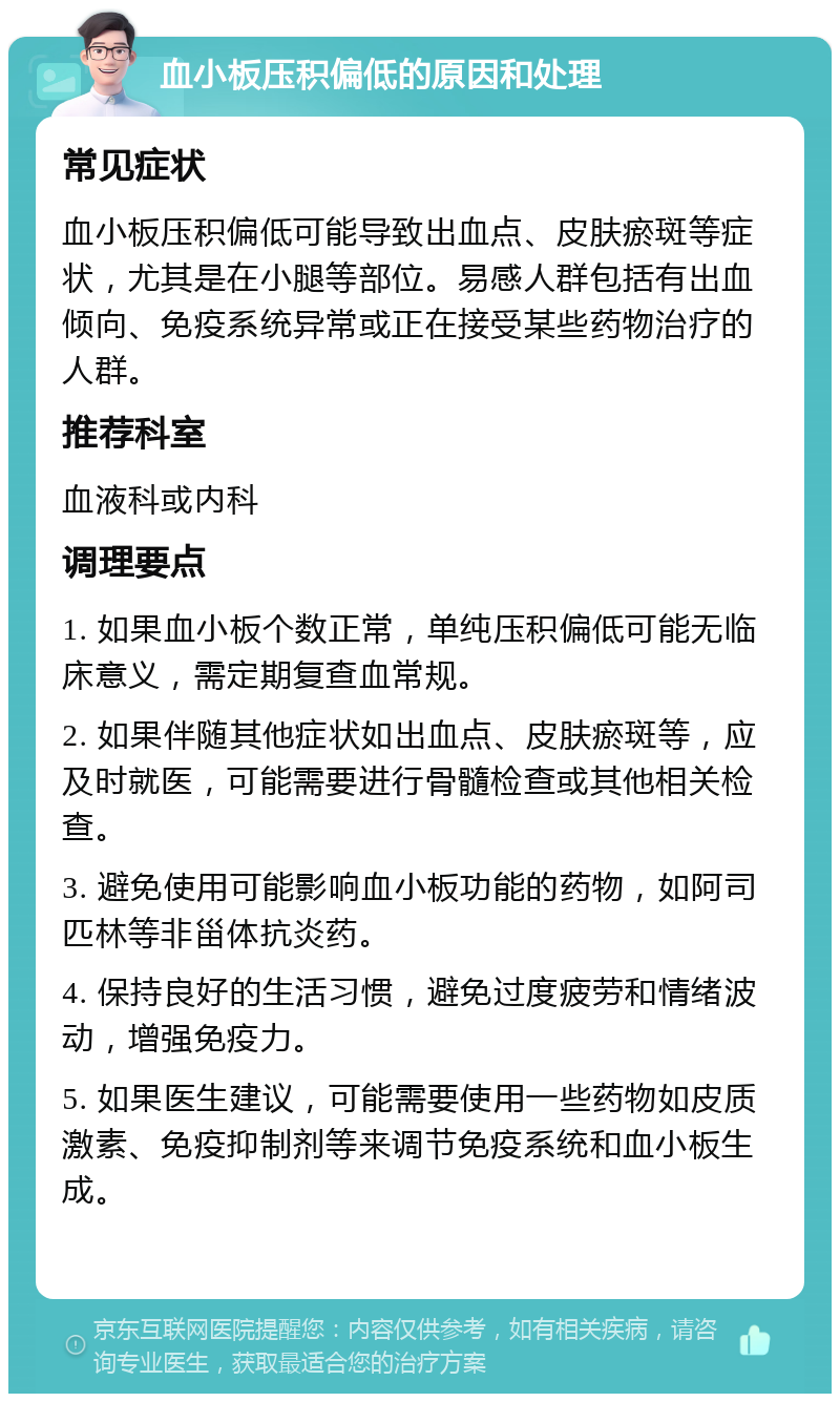 血小板压积偏低的原因和处理 常见症状 血小板压积偏低可能导致出血点、皮肤瘀斑等症状，尤其是在小腿等部位。易感人群包括有出血倾向、免疫系统异常或正在接受某些药物治疗的人群。 推荐科室 血液科或内科 调理要点 1. 如果血小板个数正常，单纯压积偏低可能无临床意义，需定期复查血常规。 2. 如果伴随其他症状如出血点、皮肤瘀斑等，应及时就医，可能需要进行骨髓检查或其他相关检查。 3. 避免使用可能影响血小板功能的药物，如阿司匹林等非甾体抗炎药。 4. 保持良好的生活习惯，避免过度疲劳和情绪波动，增强免疫力。 5. 如果医生建议，可能需要使用一些药物如皮质激素、免疫抑制剂等来调节免疫系统和血小板生成。