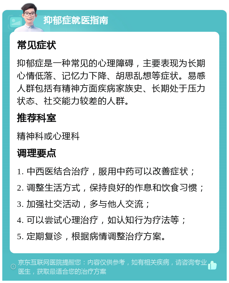 抑郁症就医指南 常见症状 抑郁症是一种常见的心理障碍，主要表现为长期心情低落、记忆力下降、胡思乱想等症状。易感人群包括有精神方面疾病家族史、长期处于压力状态、社交能力较差的人群。 推荐科室 精神科或心理科 调理要点 1. 中西医结合治疗，服用中药可以改善症状； 2. 调整生活方式，保持良好的作息和饮食习惯； 3. 加强社交活动，多与他人交流； 4. 可以尝试心理治疗，如认知行为疗法等； 5. 定期复诊，根据病情调整治疗方案。