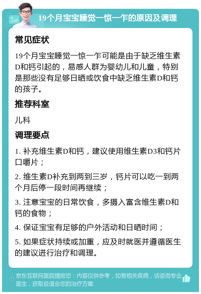 19个月宝宝睡觉一惊一乍的原因及调理 常见症状 19个月宝宝睡觉一惊一乍可能是由于缺乏维生素D和钙引起的，易感人群为婴幼儿和儿童，特别是那些没有足够日晒或饮食中缺乏维生素D和钙的孩子。 推荐科室 儿科 调理要点 1. 补充维生素D和钙，建议使用维生素D3和钙片口嚼片； 2. 维生素D补充到两到三岁，钙片可以吃一到两个月后停一段时间再继续； 3. 注意宝宝的日常饮食，多摄入富含维生素D和钙的食物； 4. 保证宝宝有足够的户外活动和日晒时间； 5. 如果症状持续或加重，应及时就医并遵循医生的建议进行治疗和调理。