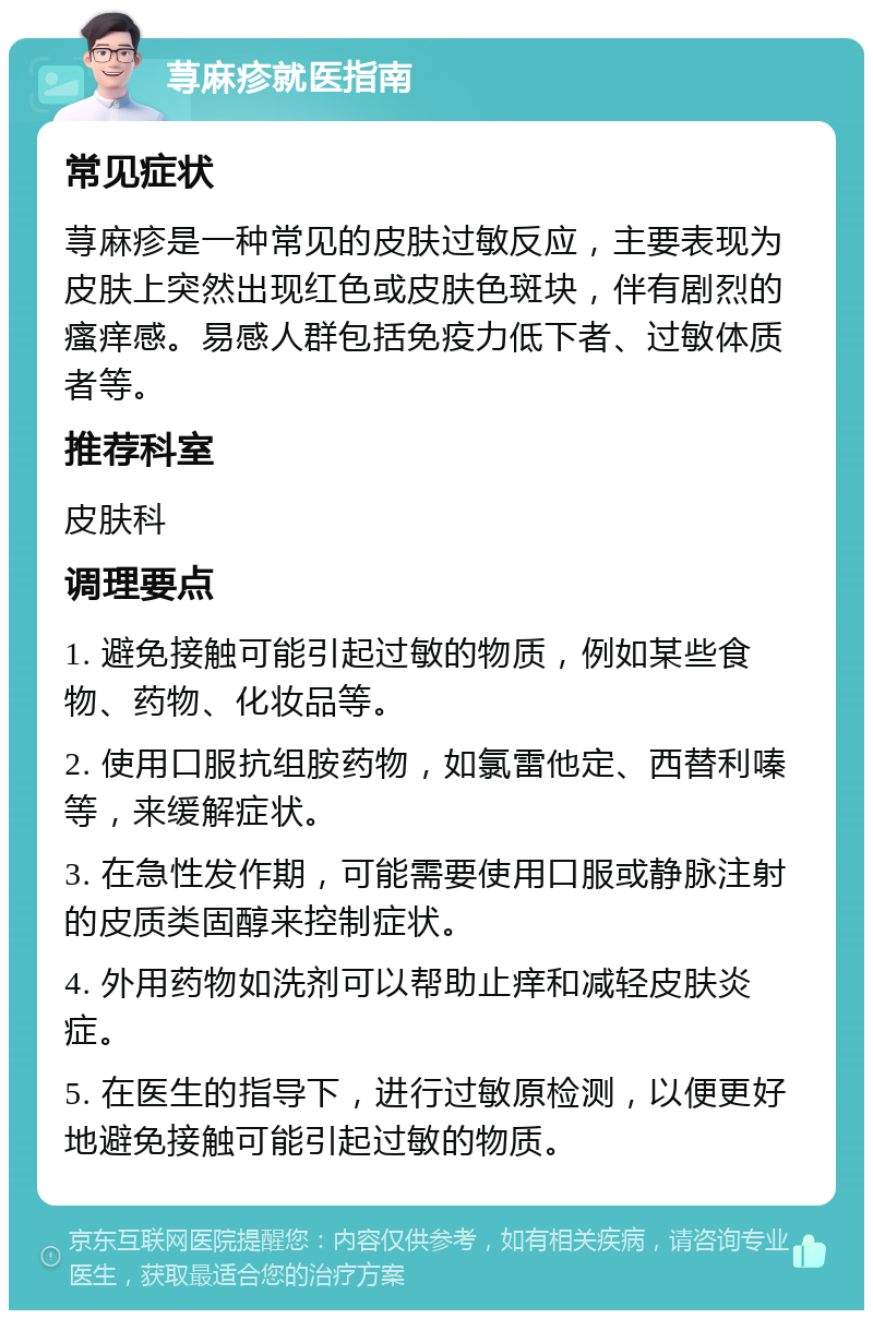 荨麻疹就医指南 常见症状 荨麻疹是一种常见的皮肤过敏反应，主要表现为皮肤上突然出现红色或皮肤色斑块，伴有剧烈的瘙痒感。易感人群包括免疫力低下者、过敏体质者等。 推荐科室 皮肤科 调理要点 1. 避免接触可能引起过敏的物质，例如某些食物、药物、化妆品等。 2. 使用口服抗组胺药物，如氯雷他定、西替利嗪等，来缓解症状。 3. 在急性发作期，可能需要使用口服或静脉注射的皮质类固醇来控制症状。 4. 外用药物如洗剂可以帮助止痒和减轻皮肤炎症。 5. 在医生的指导下，进行过敏原检测，以便更好地避免接触可能引起过敏的物质。