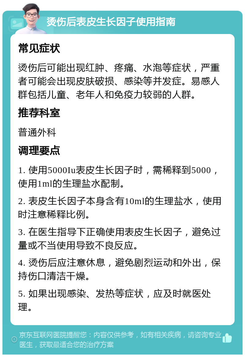 烫伤后表皮生长因子使用指南 常见症状 烫伤后可能出现红肿、疼痛、水泡等症状，严重者可能会出现皮肤破损、感染等并发症。易感人群包括儿童、老年人和免疫力较弱的人群。 推荐科室 普通外科 调理要点 1. 使用5000Iu表皮生长因子时，需稀释到5000，使用1ml的生理盐水配制。 2. 表皮生长因子本身含有10ml的生理盐水，使用时注意稀释比例。 3. 在医生指导下正确使用表皮生长因子，避免过量或不当使用导致不良反应。 4. 烫伤后应注意休息，避免剧烈运动和外出，保持伤口清洁干燥。 5. 如果出现感染、发热等症状，应及时就医处理。