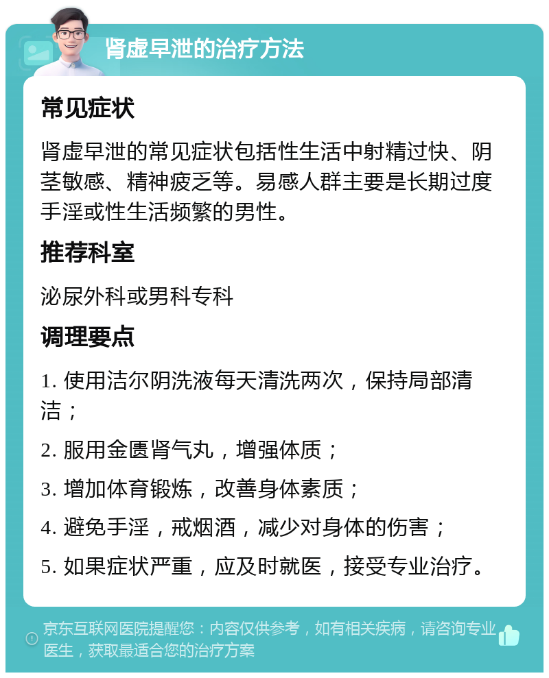 肾虚早泄的治疗方法 常见症状 肾虚早泄的常见症状包括性生活中射精过快、阴茎敏感、精神疲乏等。易感人群主要是长期过度手淫或性生活频繁的男性。 推荐科室 泌尿外科或男科专科 调理要点 1. 使用洁尔阴洗液每天清洗两次，保持局部清洁； 2. 服用金匮肾气丸，增强体质； 3. 增加体育锻炼，改善身体素质； 4. 避免手淫，戒烟酒，减少对身体的伤害； 5. 如果症状严重，应及时就医，接受专业治疗。