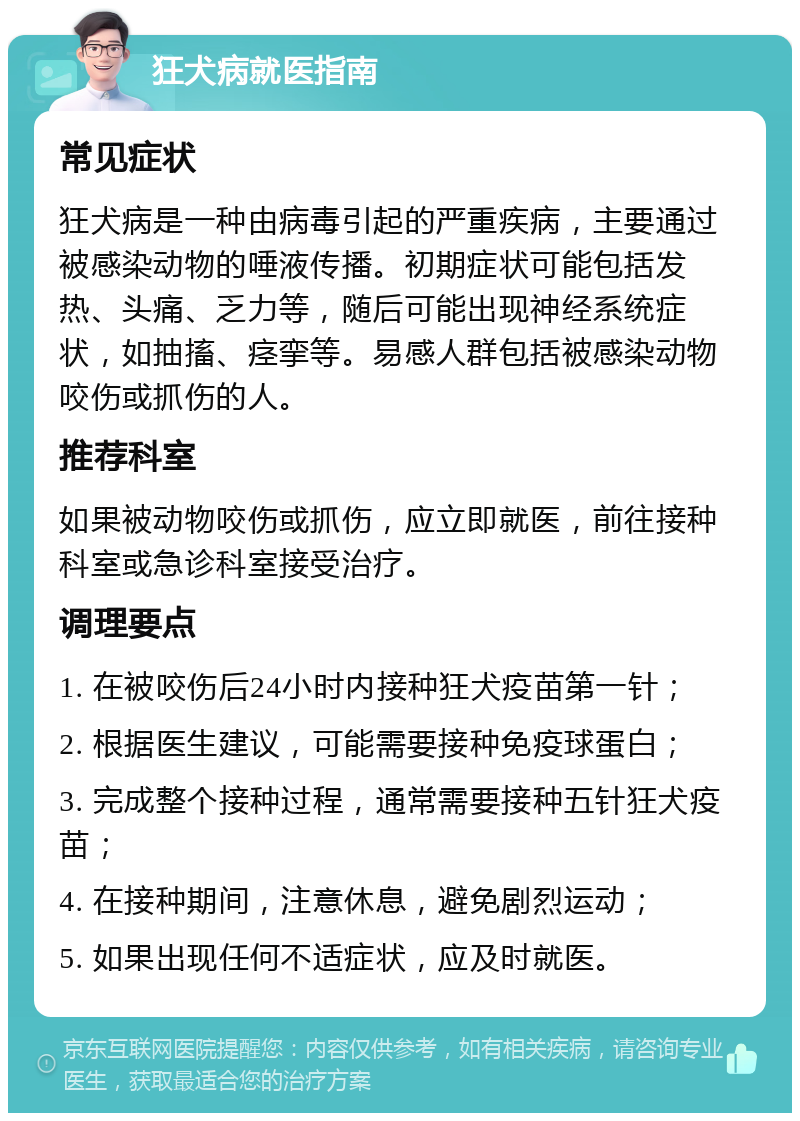 狂犬病就医指南 常见症状 狂犬病是一种由病毒引起的严重疾病，主要通过被感染动物的唾液传播。初期症状可能包括发热、头痛、乏力等，随后可能出现神经系统症状，如抽搐、痉挛等。易感人群包括被感染动物咬伤或抓伤的人。 推荐科室 如果被动物咬伤或抓伤，应立即就医，前往接种科室或急诊科室接受治疗。 调理要点 1. 在被咬伤后24小时内接种狂犬疫苗第一针； 2. 根据医生建议，可能需要接种免疫球蛋白； 3. 完成整个接种过程，通常需要接种五针狂犬疫苗； 4. 在接种期间，注意休息，避免剧烈运动； 5. 如果出现任何不适症状，应及时就医。