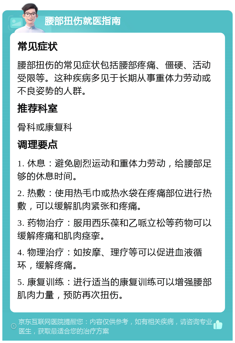 腰部扭伤就医指南 常见症状 腰部扭伤的常见症状包括腰部疼痛、僵硬、活动受限等。这种疾病多见于长期从事重体力劳动或不良姿势的人群。 推荐科室 骨科或康复科 调理要点 1. 休息：避免剧烈运动和重体力劳动，给腰部足够的休息时间。 2. 热敷：使用热毛巾或热水袋在疼痛部位进行热敷，可以缓解肌肉紧张和疼痛。 3. 药物治疗：服用西乐葆和乙哌立松等药物可以缓解疼痛和肌肉痉挛。 4. 物理治疗：如按摩、理疗等可以促进血液循环，缓解疼痛。 5. 康复训练：进行适当的康复训练可以增强腰部肌肉力量，预防再次扭伤。