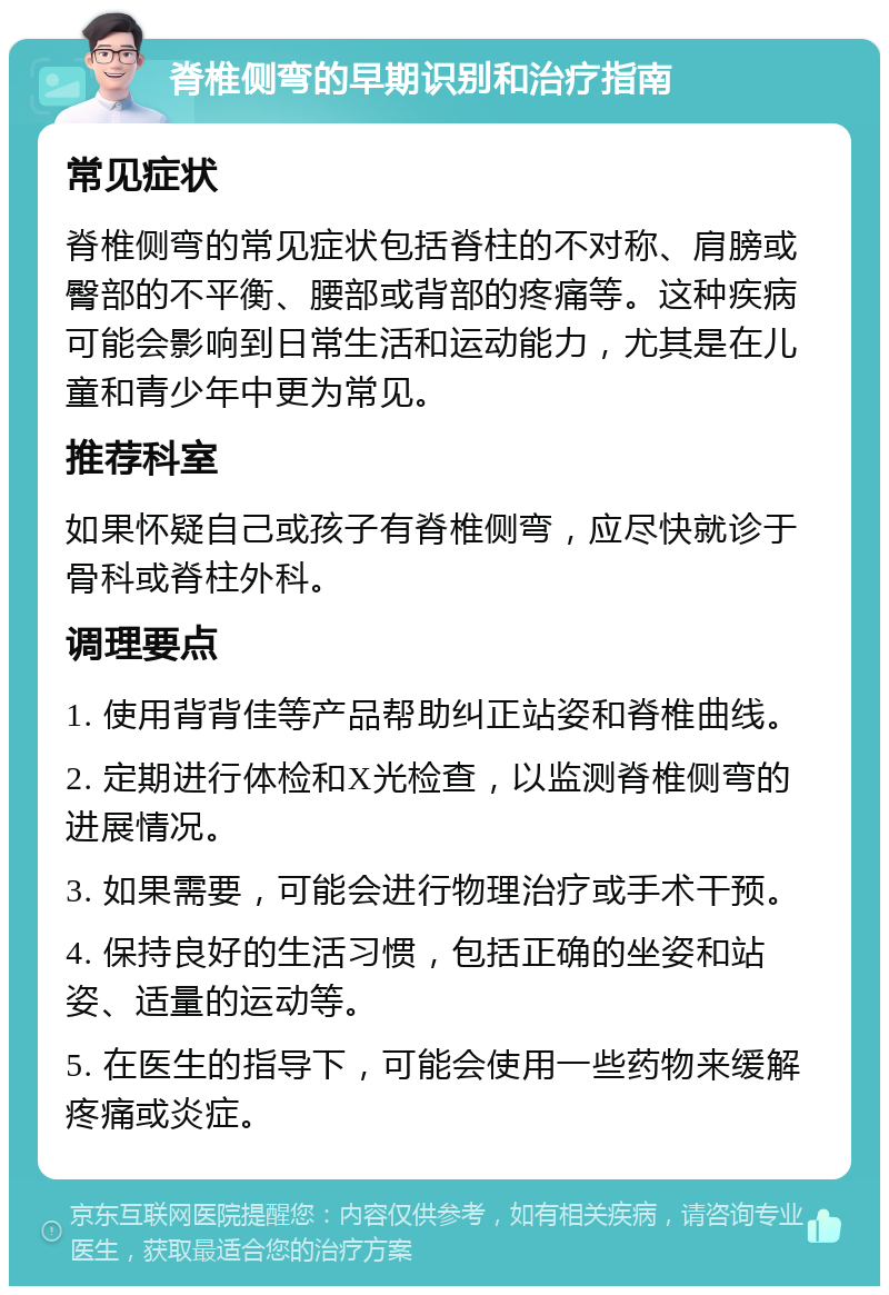 脊椎侧弯的早期识别和治疗指南 常见症状 脊椎侧弯的常见症状包括脊柱的不对称、肩膀或臀部的不平衡、腰部或背部的疼痛等。这种疾病可能会影响到日常生活和运动能力，尤其是在儿童和青少年中更为常见。 推荐科室 如果怀疑自己或孩子有脊椎侧弯，应尽快就诊于骨科或脊柱外科。 调理要点 1. 使用背背佳等产品帮助纠正站姿和脊椎曲线。 2. 定期进行体检和X光检查，以监测脊椎侧弯的进展情况。 3. 如果需要，可能会进行物理治疗或手术干预。 4. 保持良好的生活习惯，包括正确的坐姿和站姿、适量的运动等。 5. 在医生的指导下，可能会使用一些药物来缓解疼痛或炎症。