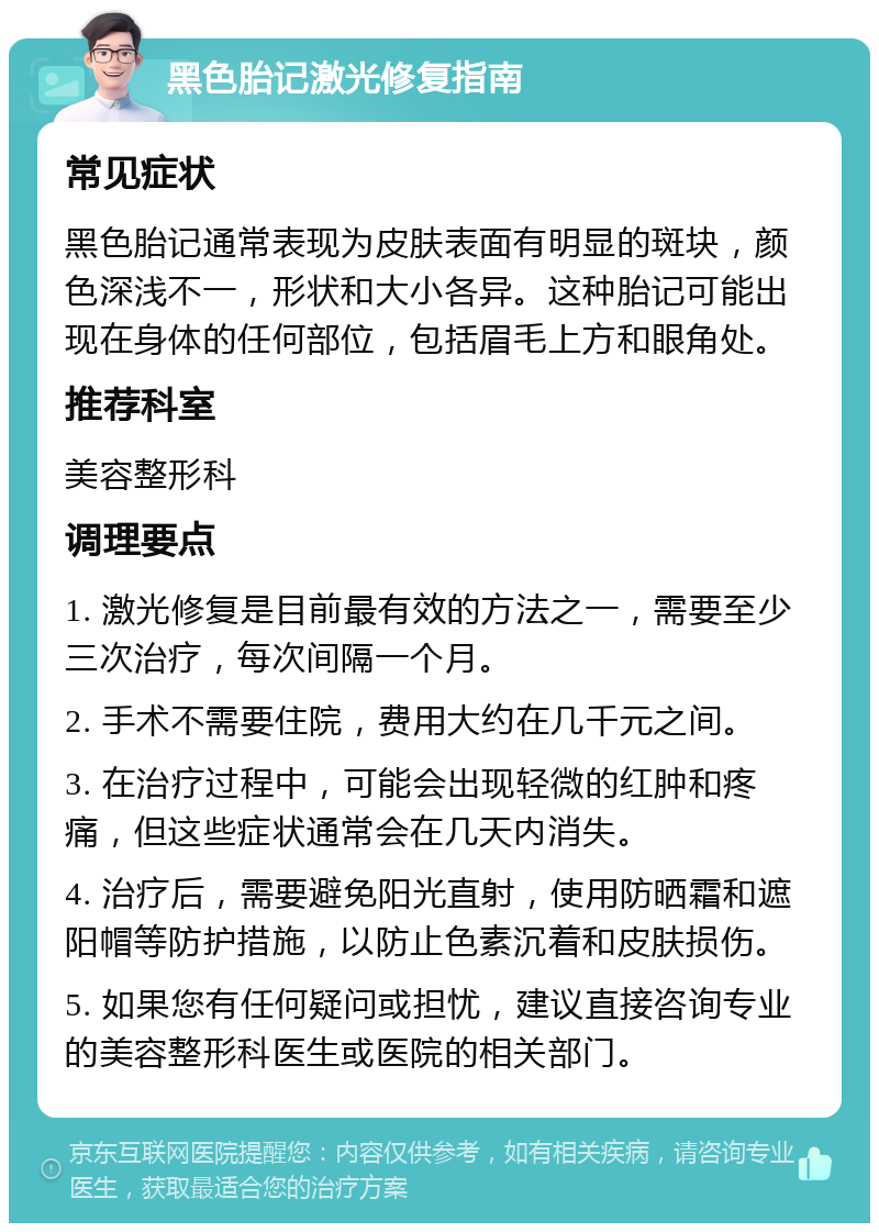 黑色胎记激光修复指南 常见症状 黑色胎记通常表现为皮肤表面有明显的斑块，颜色深浅不一，形状和大小各异。这种胎记可能出现在身体的任何部位，包括眉毛上方和眼角处。 推荐科室 美容整形科 调理要点 1. 激光修复是目前最有效的方法之一，需要至少三次治疗，每次间隔一个月。 2. 手术不需要住院，费用大约在几千元之间。 3. 在治疗过程中，可能会出现轻微的红肿和疼痛，但这些症状通常会在几天内消失。 4. 治疗后，需要避免阳光直射，使用防晒霜和遮阳帽等防护措施，以防止色素沉着和皮肤损伤。 5. 如果您有任何疑问或担忧，建议直接咨询专业的美容整形科医生或医院的相关部门。