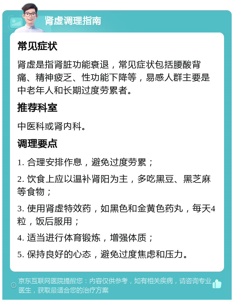 肾虚调理指南 常见症状 肾虚是指肾脏功能衰退，常见症状包括腰酸背痛、精神疲乏、性功能下降等，易感人群主要是中老年人和长期过度劳累者。 推荐科室 中医科或肾内科。 调理要点 1. 合理安排作息，避免过度劳累； 2. 饮食上应以温补肾阳为主，多吃黑豆、黑芝麻等食物； 3. 使用肾虚特效药，如黑色和金黄色药丸，每天4粒，饭后服用； 4. 适当进行体育锻炼，增强体质； 5. 保持良好的心态，避免过度焦虑和压力。