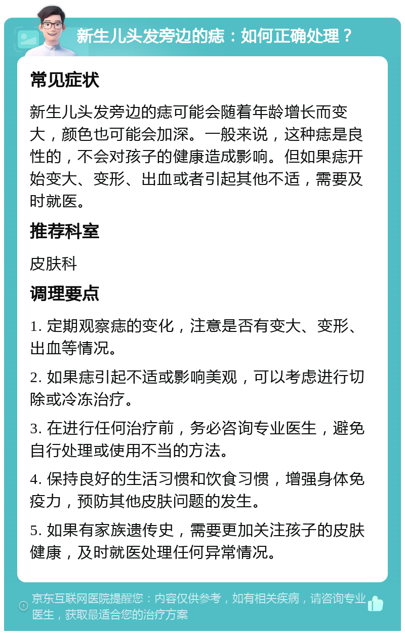 新生儿头发旁边的痣：如何正确处理？ 常见症状 新生儿头发旁边的痣可能会随着年龄增长而变大，颜色也可能会加深。一般来说，这种痣是良性的，不会对孩子的健康造成影响。但如果痣开始变大、变形、出血或者引起其他不适，需要及时就医。 推荐科室 皮肤科 调理要点 1. 定期观察痣的变化，注意是否有变大、变形、出血等情况。 2. 如果痣引起不适或影响美观，可以考虑进行切除或冷冻治疗。 3. 在进行任何治疗前，务必咨询专业医生，避免自行处理或使用不当的方法。 4. 保持良好的生活习惯和饮食习惯，增强身体免疫力，预防其他皮肤问题的发生。 5. 如果有家族遗传史，需要更加关注孩子的皮肤健康，及时就医处理任何异常情况。