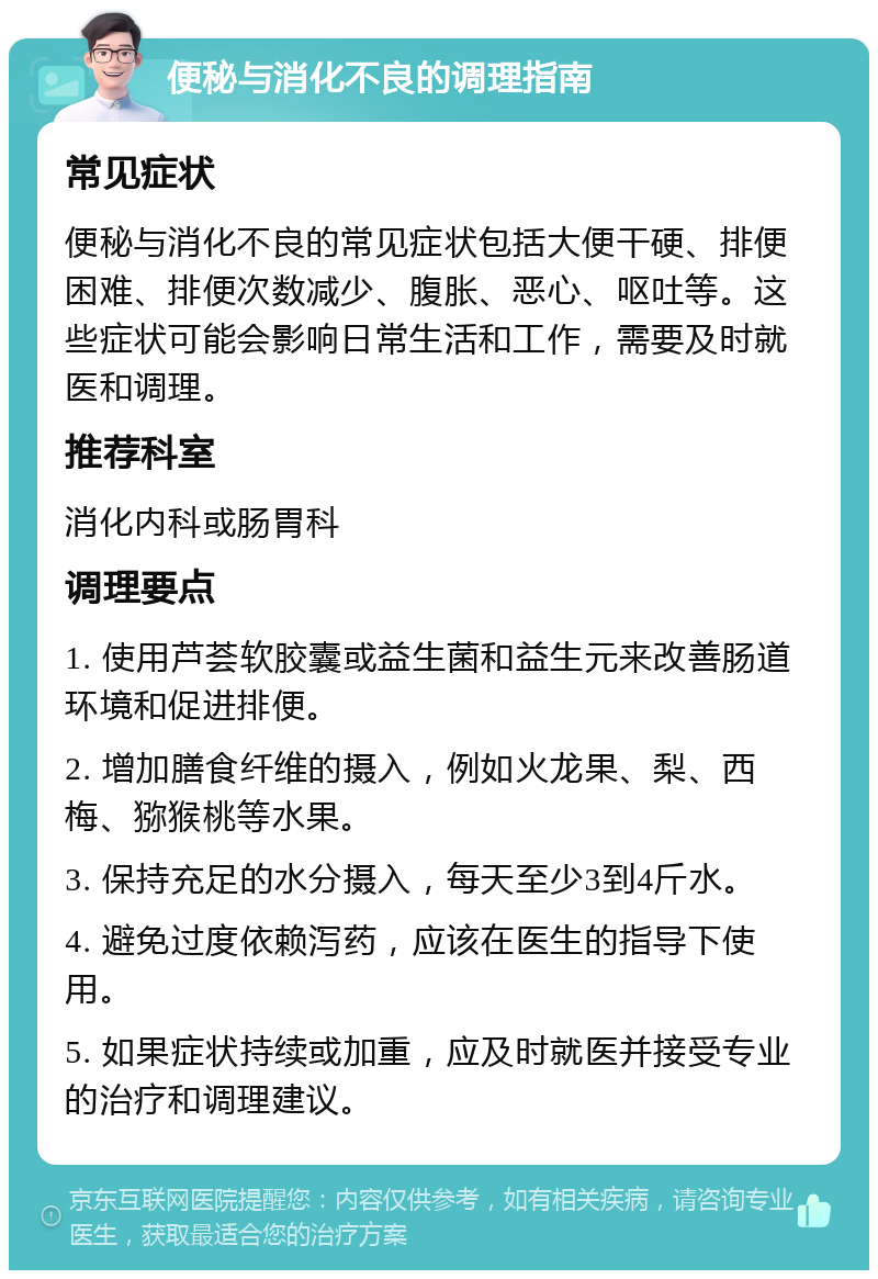 便秘与消化不良的调理指南 常见症状 便秘与消化不良的常见症状包括大便干硬、排便困难、排便次数减少、腹胀、恶心、呕吐等。这些症状可能会影响日常生活和工作，需要及时就医和调理。 推荐科室 消化内科或肠胃科 调理要点 1. 使用芦荟软胶囊或益生菌和益生元来改善肠道环境和促进排便。 2. 增加膳食纤维的摄入，例如火龙果、梨、西梅、猕猴桃等水果。 3. 保持充足的水分摄入，每天至少3到4斤水。 4. 避免过度依赖泻药，应该在医生的指导下使用。 5. 如果症状持续或加重，应及时就医并接受专业的治疗和调理建议。