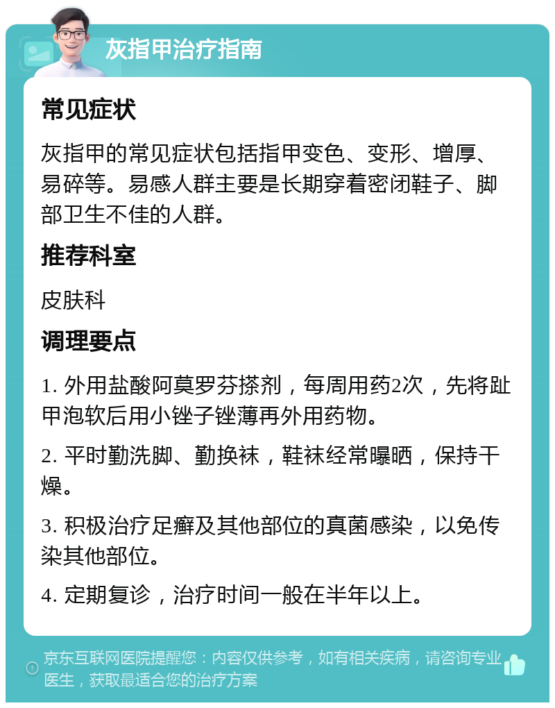 灰指甲治疗指南 常见症状 灰指甲的常见症状包括指甲变色、变形、增厚、易碎等。易感人群主要是长期穿着密闭鞋子、脚部卫生不佳的人群。 推荐科室 皮肤科 调理要点 1. 外用盐酸阿莫罗芬搽剂，每周用药2次，先将趾甲泡软后用小锉子锉薄再外用药物。 2. 平时勤洗脚、勤换袜，鞋袜经常曝晒，保持干燥。 3. 积极治疗足癣及其他部位的真菌感染，以免传染其他部位。 4. 定期复诊，治疗时间一般在半年以上。