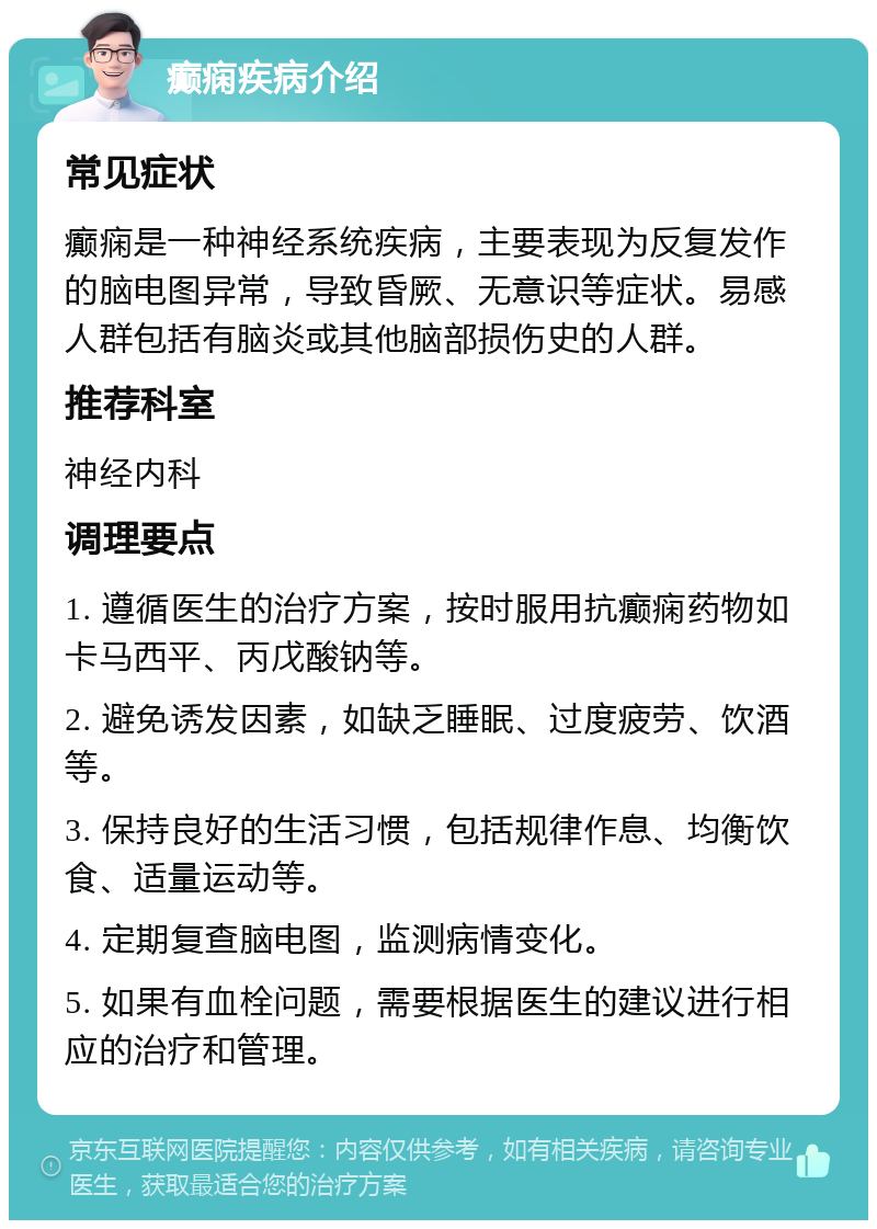 癫痫疾病介绍 常见症状 癫痫是一种神经系统疾病，主要表现为反复发作的脑电图异常，导致昏厥、无意识等症状。易感人群包括有脑炎或其他脑部损伤史的人群。 推荐科室 神经内科 调理要点 1. 遵循医生的治疗方案，按时服用抗癫痫药物如卡马西平、丙戊酸钠等。 2. 避免诱发因素，如缺乏睡眠、过度疲劳、饮酒等。 3. 保持良好的生活习惯，包括规律作息、均衡饮食、适量运动等。 4. 定期复查脑电图，监测病情变化。 5. 如果有血栓问题，需要根据医生的建议进行相应的治疗和管理。