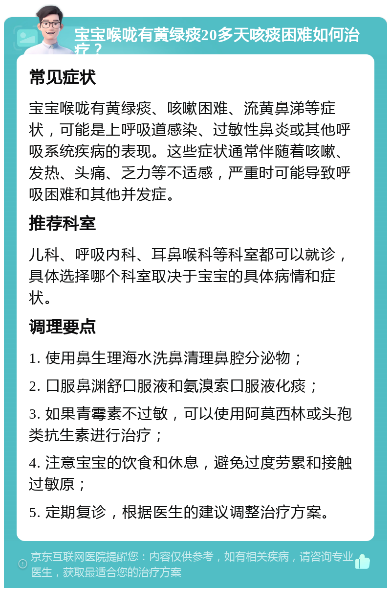 宝宝喉咙有黄绿痰20多天咳痰困难如何治疗？ 常见症状 宝宝喉咙有黄绿痰、咳嗽困难、流黄鼻涕等症状，可能是上呼吸道感染、过敏性鼻炎或其他呼吸系统疾病的表现。这些症状通常伴随着咳嗽、发热、头痛、乏力等不适感，严重时可能导致呼吸困难和其他并发症。 推荐科室 儿科、呼吸内科、耳鼻喉科等科室都可以就诊，具体选择哪个科室取决于宝宝的具体病情和症状。 调理要点 1. 使用鼻生理海水洗鼻清理鼻腔分泌物； 2. 口服鼻渊舒口服液和氨溴索口服液化痰； 3. 如果青霉素不过敏，可以使用阿莫西林或头孢类抗生素进行治疗； 4. 注意宝宝的饮食和休息，避免过度劳累和接触过敏原； 5. 定期复诊，根据医生的建议调整治疗方案。