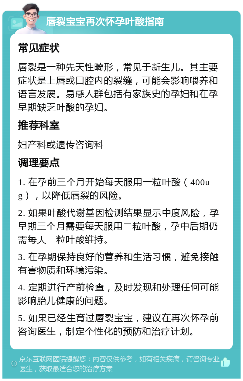 唇裂宝宝再次怀孕叶酸指南 常见症状 唇裂是一种先天性畸形，常见于新生儿。其主要症状是上唇或口腔内的裂缝，可能会影响喂养和语言发展。易感人群包括有家族史的孕妇和在孕早期缺乏叶酸的孕妇。 推荐科室 妇产科或遗传咨询科 调理要点 1. 在孕前三个月开始每天服用一粒叶酸（400ug），以降低唇裂的风险。 2. 如果叶酸代谢基因检测结果显示中度风险，孕早期三个月需要每天服用二粒叶酸，孕中后期仍需每天一粒叶酸维持。 3. 在孕期保持良好的营养和生活习惯，避免接触有害物质和环境污染。 4. 定期进行产前检查，及时发现和处理任何可能影响胎儿健康的问题。 5. 如果已经生育过唇裂宝宝，建议在再次怀孕前咨询医生，制定个性化的预防和治疗计划。