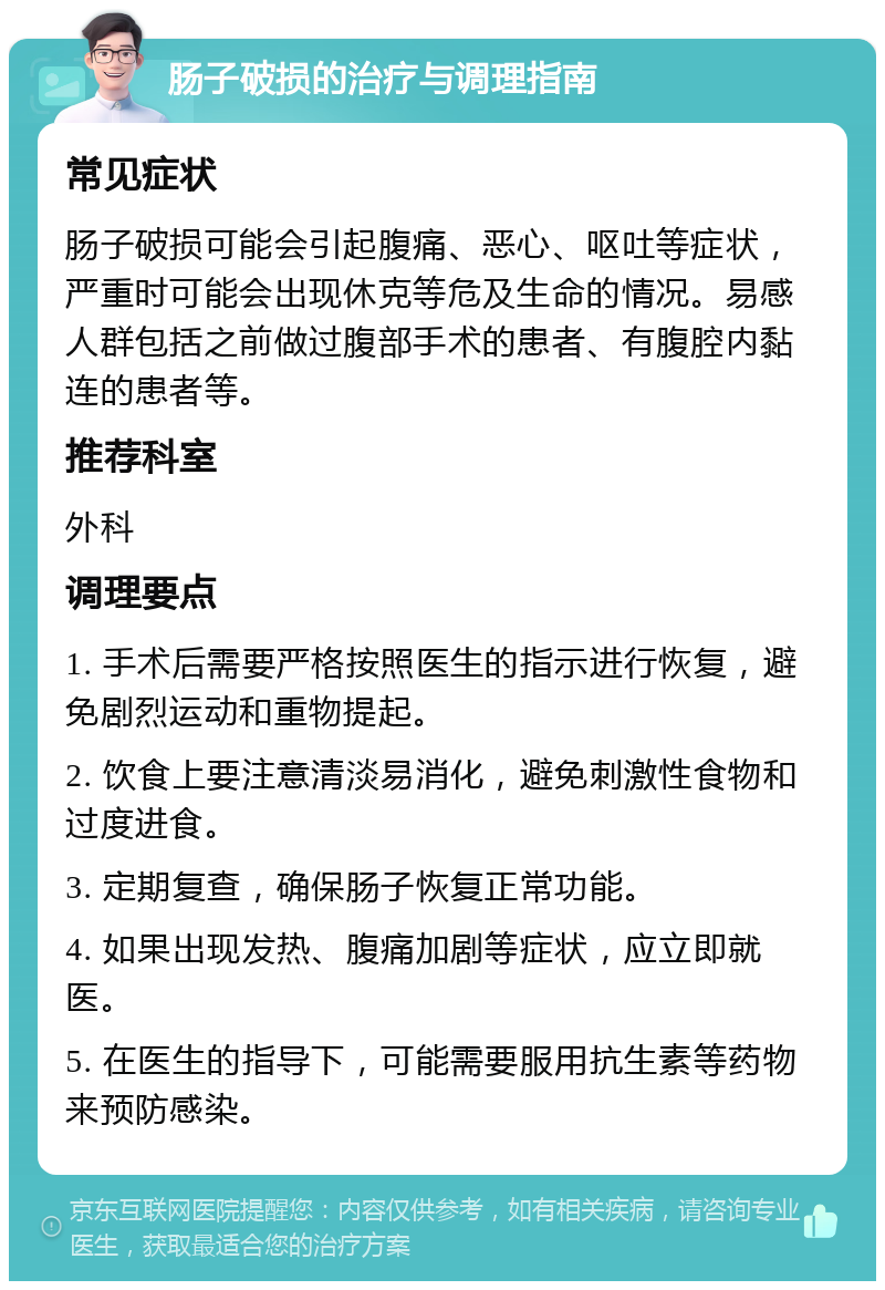 肠子破损的治疗与调理指南 常见症状 肠子破损可能会引起腹痛、恶心、呕吐等症状，严重时可能会出现休克等危及生命的情况。易感人群包括之前做过腹部手术的患者、有腹腔内黏连的患者等。 推荐科室 外科 调理要点 1. 手术后需要严格按照医生的指示进行恢复，避免剧烈运动和重物提起。 2. 饮食上要注意清淡易消化，避免刺激性食物和过度进食。 3. 定期复查，确保肠子恢复正常功能。 4. 如果出现发热、腹痛加剧等症状，应立即就医。 5. 在医生的指导下，可能需要服用抗生素等药物来预防感染。