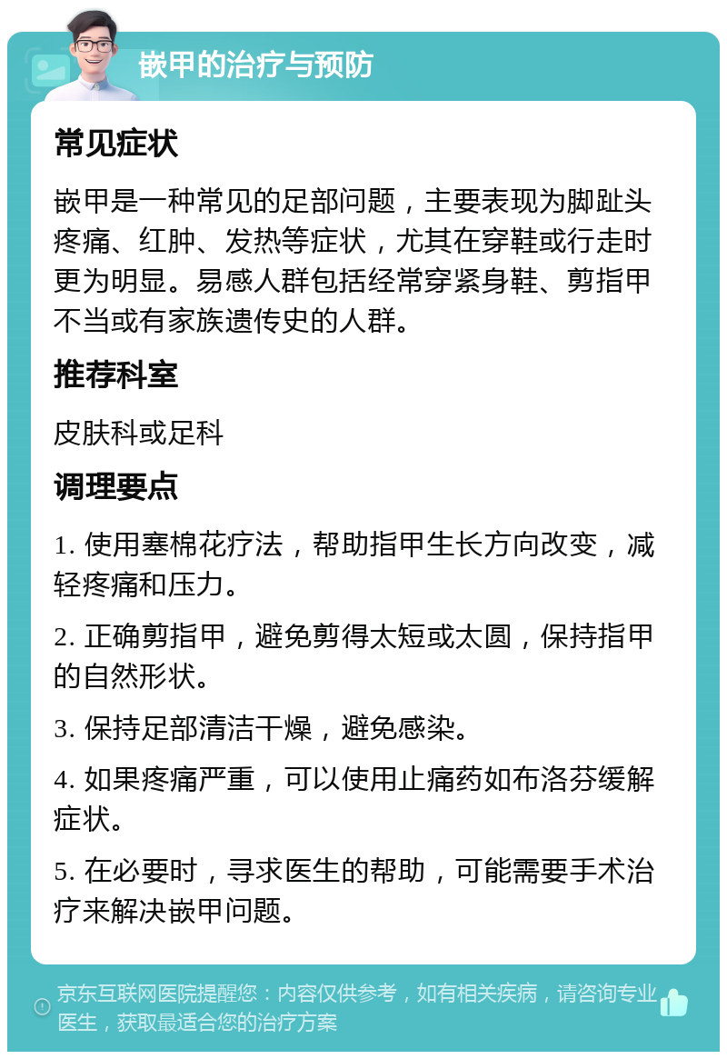 嵌甲的治疗与预防 常见症状 嵌甲是一种常见的足部问题，主要表现为脚趾头疼痛、红肿、发热等症状，尤其在穿鞋或行走时更为明显。易感人群包括经常穿紧身鞋、剪指甲不当或有家族遗传史的人群。 推荐科室 皮肤科或足科 调理要点 1. 使用塞棉花疗法，帮助指甲生长方向改变，减轻疼痛和压力。 2. 正确剪指甲，避免剪得太短或太圆，保持指甲的自然形状。 3. 保持足部清洁干燥，避免感染。 4. 如果疼痛严重，可以使用止痛药如布洛芬缓解症状。 5. 在必要时，寻求医生的帮助，可能需要手术治疗来解决嵌甲问题。