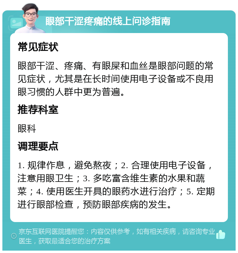 眼部干涩疼痛的线上问诊指南 常见症状 眼部干涩、疼痛、有眼屎和血丝是眼部问题的常见症状，尤其是在长时间使用电子设备或不良用眼习惯的人群中更为普遍。 推荐科室 眼科 调理要点 1. 规律作息，避免熬夜；2. 合理使用电子设备，注意用眼卫生；3. 多吃富含维生素的水果和蔬菜；4. 使用医生开具的眼药水进行治疗；5. 定期进行眼部检查，预防眼部疾病的发生。