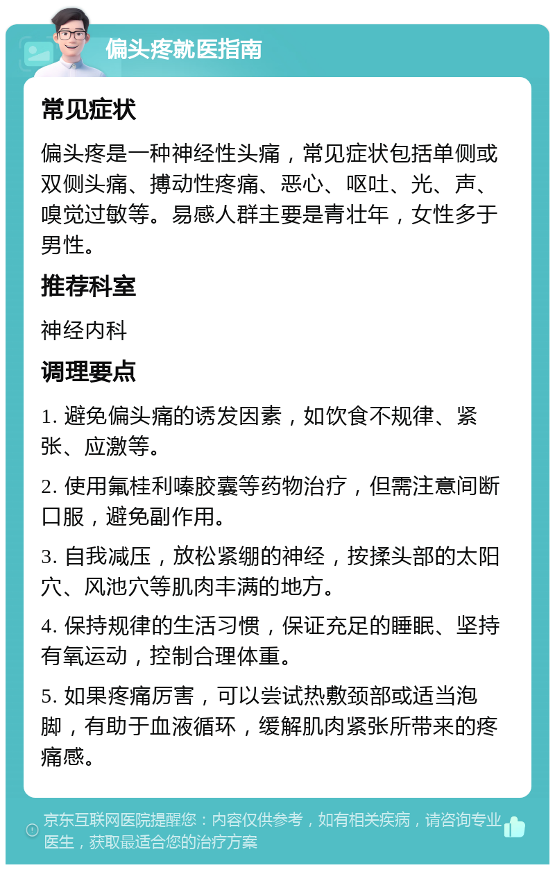 偏头疼就医指南 常见症状 偏头疼是一种神经性头痛，常见症状包括单侧或双侧头痛、搏动性疼痛、恶心、呕吐、光、声、嗅觉过敏等。易感人群主要是青壮年，女性多于男性。 推荐科室 神经内科 调理要点 1. 避免偏头痛的诱发因素，如饮食不规律、紧张、应激等。 2. 使用氟桂利嗪胶囊等药物治疗，但需注意间断口服，避免副作用。 3. 自我减压，放松紧绷的神经，按揉头部的太阳穴、风池穴等肌肉丰满的地方。 4. 保持规律的生活习惯，保证充足的睡眠、坚持有氧运动，控制合理体重。 5. 如果疼痛厉害，可以尝试热敷颈部或适当泡脚，有助于血液循环，缓解肌肉紧张所带来的疼痛感。