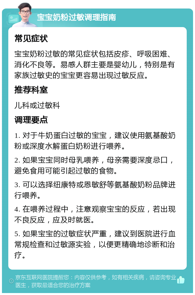 宝宝奶粉过敏调理指南 常见症状 宝宝奶粉过敏的常见症状包括皮疹、呼吸困难、消化不良等。易感人群主要是婴幼儿，特别是有家族过敏史的宝宝更容易出现过敏反应。 推荐科室 儿科或过敏科 调理要点 1. 对于牛奶蛋白过敏的宝宝，建议使用氨基酸奶粉或深度水解蛋白奶粉进行喂养。 2. 如果宝宝同时母乳喂养，母亲需要深度忌口，避免食用可能引起过敏的食物。 3. 可以选择纽康特或恩敏舒等氨基酸奶粉品牌进行喂养。 4. 在喂养过程中，注意观察宝宝的反应，若出现不良反应，应及时就医。 5. 如果宝宝的过敏症状严重，建议到医院进行血常规检查和过敏源实验，以便更精确地诊断和治疗。