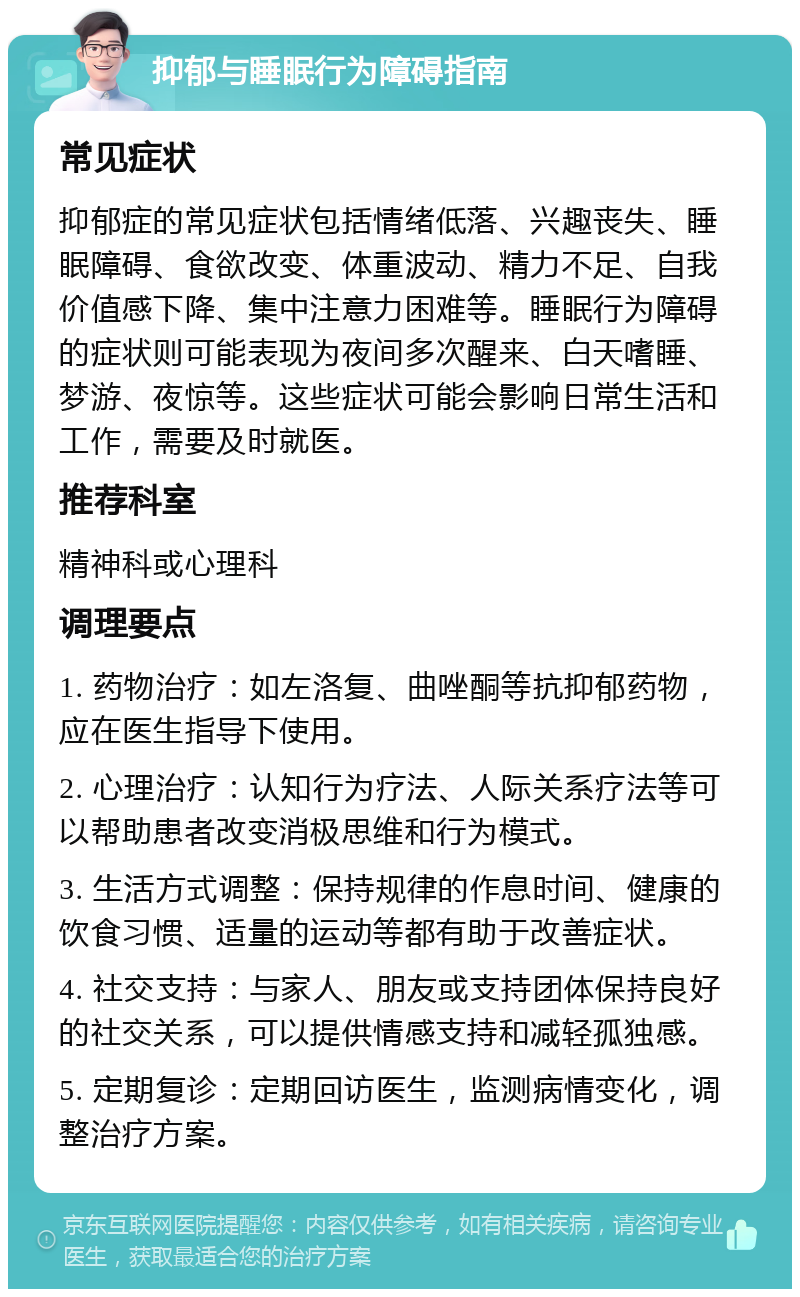 抑郁与睡眠行为障碍指南 常见症状 抑郁症的常见症状包括情绪低落、兴趣丧失、睡眠障碍、食欲改变、体重波动、精力不足、自我价值感下降、集中注意力困难等。睡眠行为障碍的症状则可能表现为夜间多次醒来、白天嗜睡、梦游、夜惊等。这些症状可能会影响日常生活和工作，需要及时就医。 推荐科室 精神科或心理科 调理要点 1. 药物治疗：如左洛复、曲唑酮等抗抑郁药物，应在医生指导下使用。 2. 心理治疗：认知行为疗法、人际关系疗法等可以帮助患者改变消极思维和行为模式。 3. 生活方式调整：保持规律的作息时间、健康的饮食习惯、适量的运动等都有助于改善症状。 4. 社交支持：与家人、朋友或支持团体保持良好的社交关系，可以提供情感支持和减轻孤独感。 5. 定期复诊：定期回访医生，监测病情变化，调整治疗方案。