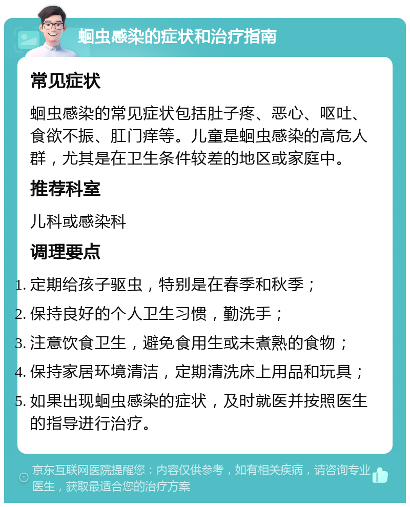 蛔虫感染的症状和治疗指南 常见症状 蛔虫感染的常见症状包括肚子疼、恶心、呕吐、食欲不振、肛门痒等。儿童是蛔虫感染的高危人群，尤其是在卫生条件较差的地区或家庭中。 推荐科室 儿科或感染科 调理要点 定期给孩子驱虫，特别是在春季和秋季； 保持良好的个人卫生习惯，勤洗手； 注意饮食卫生，避免食用生或未煮熟的食物； 保持家居环境清洁，定期清洗床上用品和玩具； 如果出现蛔虫感染的症状，及时就医并按照医生的指导进行治疗。