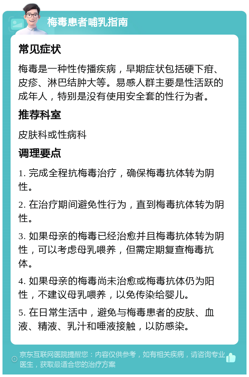 梅毒患者哺乳指南 常见症状 梅毒是一种性传播疾病，早期症状包括硬下疳、皮疹、淋巴结肿大等。易感人群主要是性活跃的成年人，特别是没有使用安全套的性行为者。 推荐科室 皮肤科或性病科 调理要点 1. 完成全程抗梅毒治疗，确保梅毒抗体转为阴性。 2. 在治疗期间避免性行为，直到梅毒抗体转为阴性。 3. 如果母亲的梅毒已经治愈并且梅毒抗体转为阴性，可以考虑母乳喂养，但需定期复查梅毒抗体。 4. 如果母亲的梅毒尚未治愈或梅毒抗体仍为阳性，不建议母乳喂养，以免传染给婴儿。 5. 在日常生活中，避免与梅毒患者的皮肤、血液、精液、乳汁和唾液接触，以防感染。