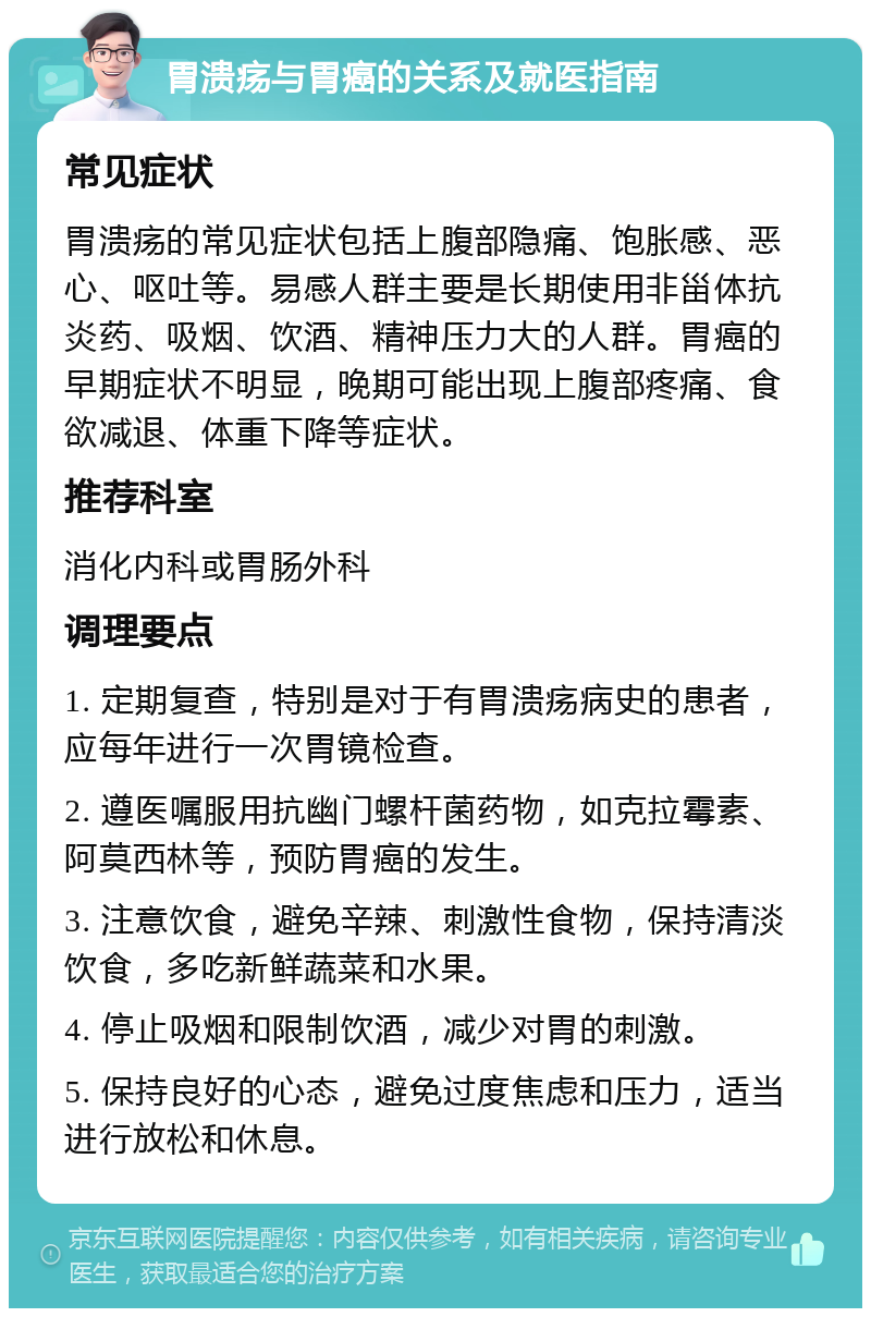 胃溃疡与胃癌的关系及就医指南 常见症状 胃溃疡的常见症状包括上腹部隐痛、饱胀感、恶心、呕吐等。易感人群主要是长期使用非甾体抗炎药、吸烟、饮酒、精神压力大的人群。胃癌的早期症状不明显，晚期可能出现上腹部疼痛、食欲减退、体重下降等症状。 推荐科室 消化内科或胃肠外科 调理要点 1. 定期复查，特别是对于有胃溃疡病史的患者，应每年进行一次胃镜检查。 2. 遵医嘱服用抗幽门螺杆菌药物，如克拉霉素、阿莫西林等，预防胃癌的发生。 3. 注意饮食，避免辛辣、刺激性食物，保持清淡饮食，多吃新鲜蔬菜和水果。 4. 停止吸烟和限制饮酒，减少对胃的刺激。 5. 保持良好的心态，避免过度焦虑和压力，适当进行放松和休息。