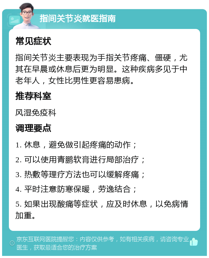 指间关节炎就医指南 常见症状 指间关节炎主要表现为手指关节疼痛、僵硬，尤其在早晨或休息后更为明显。这种疾病多见于中老年人，女性比男性更容易患病。 推荐科室 风湿免疫科 调理要点 1. 休息，避免做引起疼痛的动作； 2. 可以使用青鹏软膏进行局部治疗； 3. 热敷等理疗方法也可以缓解疼痛； 4. 平时注意防寒保暖，劳逸结合； 5. 如果出现酸痛等症状，应及时休息，以免病情加重。