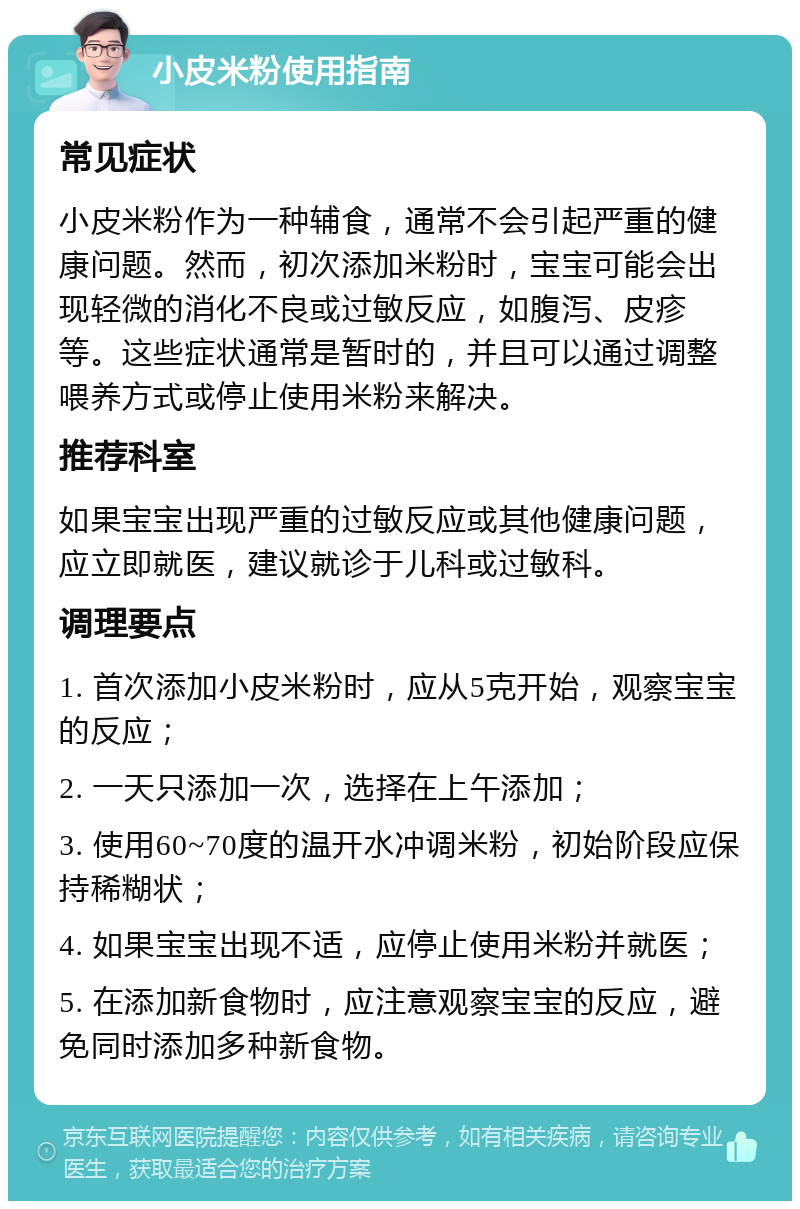 小皮米粉使用指南 常见症状 小皮米粉作为一种辅食，通常不会引起严重的健康问题。然而，初次添加米粉时，宝宝可能会出现轻微的消化不良或过敏反应，如腹泻、皮疹等。这些症状通常是暂时的，并且可以通过调整喂养方式或停止使用米粉来解决。 推荐科室 如果宝宝出现严重的过敏反应或其他健康问题，应立即就医，建议就诊于儿科或过敏科。 调理要点 1. 首次添加小皮米粉时，应从5克开始，观察宝宝的反应； 2. 一天只添加一次，选择在上午添加； 3. 使用60~70度的温开水冲调米粉，初始阶段应保持稀糊状； 4. 如果宝宝出现不适，应停止使用米粉并就医； 5. 在添加新食物时，应注意观察宝宝的反应，避免同时添加多种新食物。