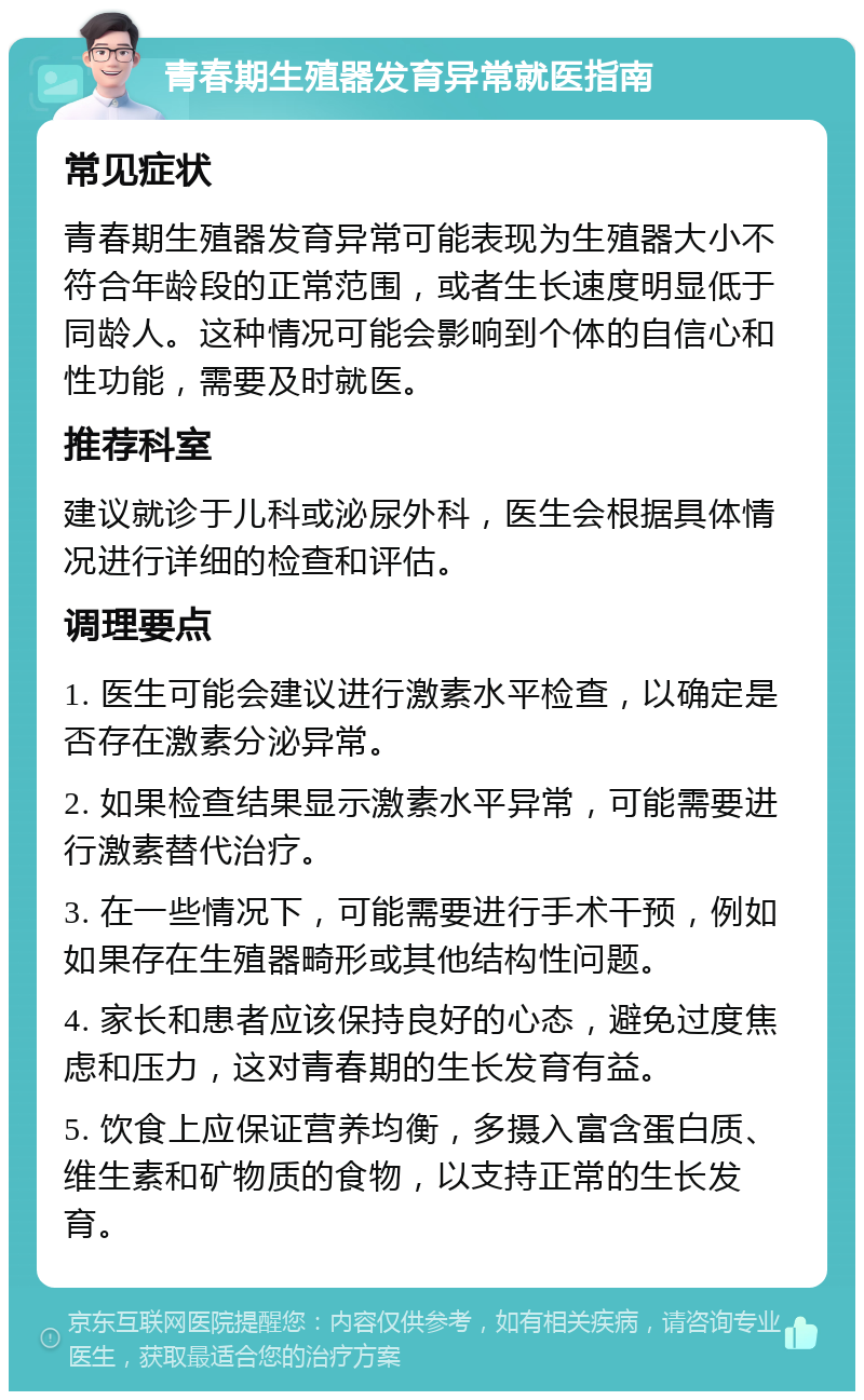 青春期生殖器发育异常就医指南 常见症状 青春期生殖器发育异常可能表现为生殖器大小不符合年龄段的正常范围，或者生长速度明显低于同龄人。这种情况可能会影响到个体的自信心和性功能，需要及时就医。 推荐科室 建议就诊于儿科或泌尿外科，医生会根据具体情况进行详细的检查和评估。 调理要点 1. 医生可能会建议进行激素水平检查，以确定是否存在激素分泌异常。 2. 如果检查结果显示激素水平异常，可能需要进行激素替代治疗。 3. 在一些情况下，可能需要进行手术干预，例如如果存在生殖器畸形或其他结构性问题。 4. 家长和患者应该保持良好的心态，避免过度焦虑和压力，这对青春期的生长发育有益。 5. 饮食上应保证营养均衡，多摄入富含蛋白质、维生素和矿物质的食物，以支持正常的生长发育。